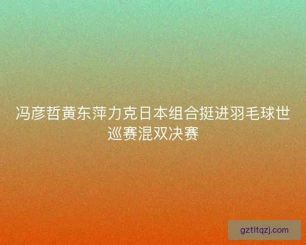冯彦哲黄东萍力克日本组合挺进羽毛球世巡赛混双决赛