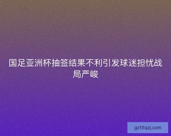国足亚洲杯抽签结果不利引发球迷担忧战局严峻