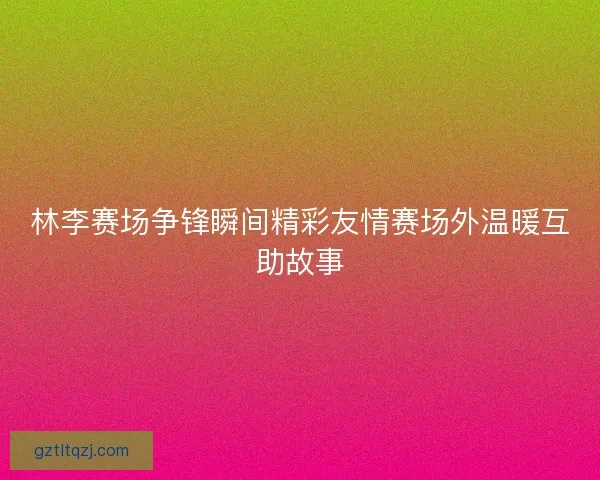林李赛场争锋瞬间精彩友情赛场外温暖互助故事