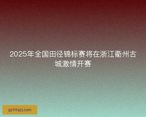 2025年全国田径锦标赛将在浙江衢州古城激情开赛