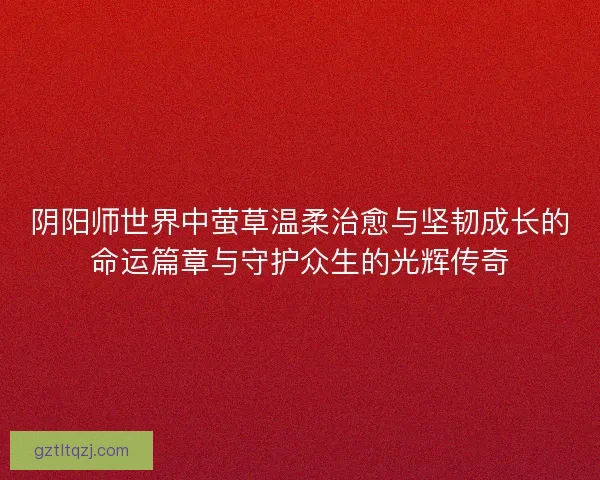 阴阳师世界中萤草温柔治愈与坚韧成长的命运篇章与守护众生的光辉传奇