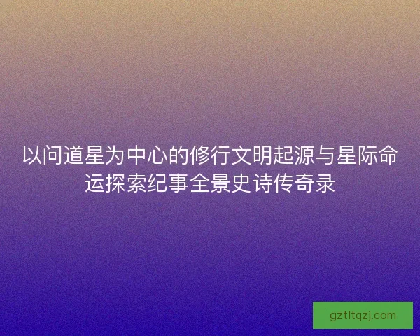 以问道星为中心的修行文明起源与星际命运探索纪事全景史诗传奇录