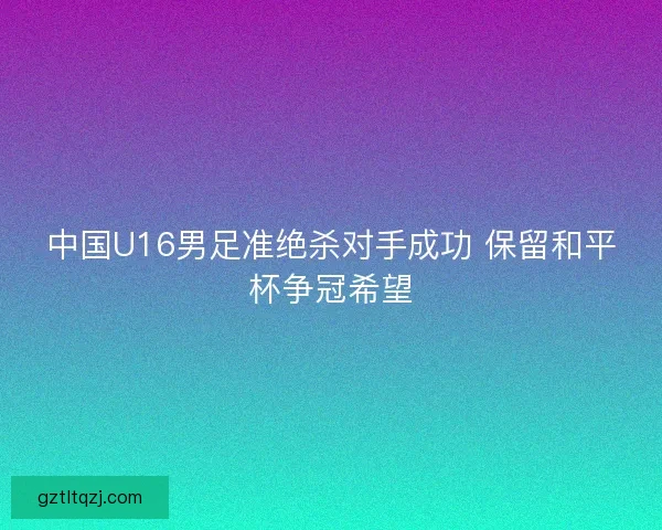 中国U16男足准绝杀对手成功 保留和平杯争冠希望