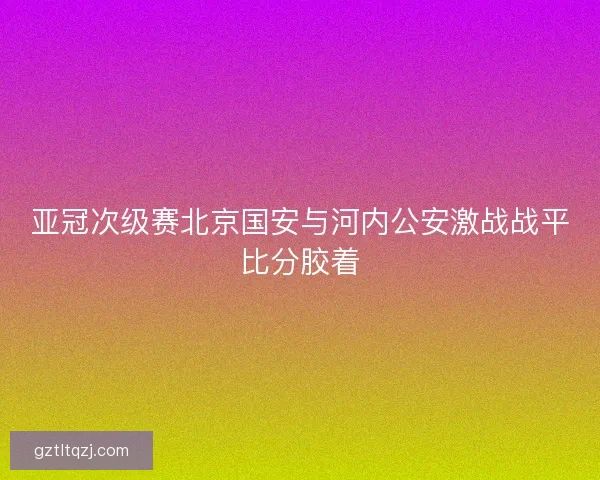 亚冠次级赛北京国安与河内公安激战战平比分胶着